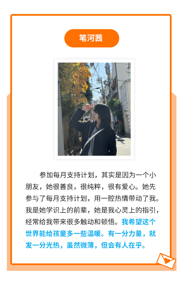 笔河茜：参加每月支持计划，其实是因为一个小朋友，她很善良，很纯粹，很有爱心。她先参与了每月支持计划，用一腔热情带动了我。我是她学识上的前辈，她是我心灵上的指引，经常给我带来很多触动和顿悟。我希望这个世界能给孩童多一些温暖。有一分力量，就发一分光热，虽然微薄，但会有人在乎。