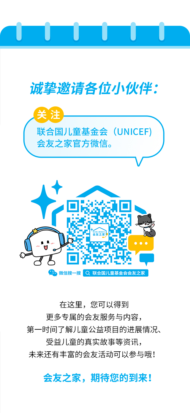 诚挚邀请各位小伙伴：关注联合国儿童基金会（UNICEF）会友之家官方微信。微信搜一搜 联合国儿童基金会会友之家。在这里，您可以得到更多专属的会友服务与内容，第一时间了解儿童公益项目的进展情况、受益儿童的真实故事等资讯，未来还有丰富的会友活动可以参与哦！会友之家，期待您的到来！