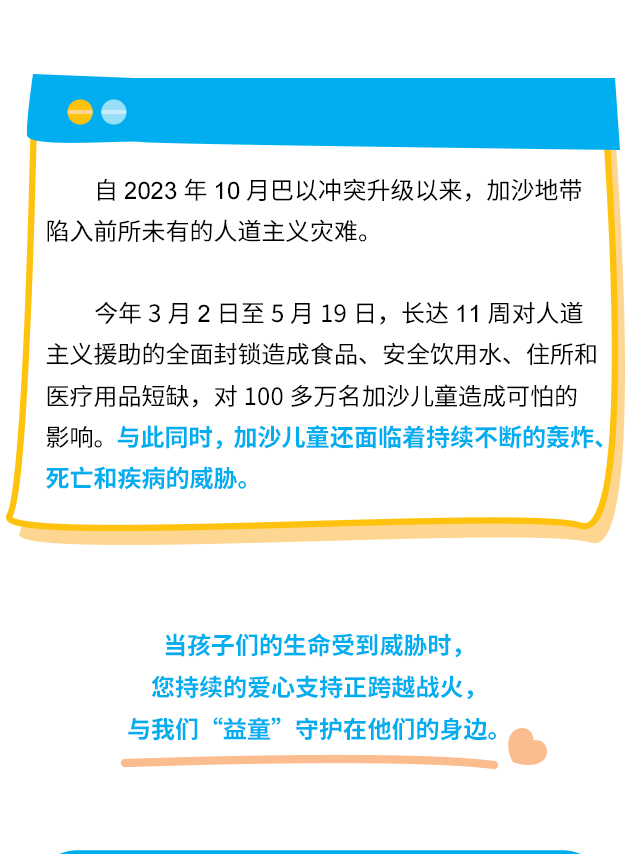 自2023年10月巴以冲突升级以来，加沙地带陷入前所未有的人道主义灾难。今年3月2日至5月19日，长达11周的人道主义援助全面禁令造成食品、安全饮用水、住所和医疗用品短缺，对100多万名加沙儿童造成可怕的影响。与此同时，加沙儿童还面临着持续不断的轰炸、死亡和疾病的威胁。当孩子们的生命受到威胁时，您持续的爱心支持正跨越战火，与我们“益童”守护在他们的身边。