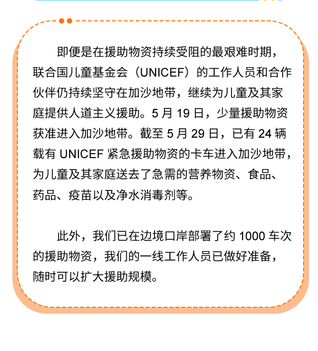 即便是在援助物资持续受阻的最艰难时期，联合国儿童基金会（UNICEF）的工作人员和合作伙伴仍持续坚守在加沙地带，继续为儿童及其家庭提供人道主义援助。5月19日，少量援助物资获准进入加沙地带。截至5月29日，已有24辆载有UNICEF紧急援助物资的卡车进入加沙地带，为儿童及其家庭送去了急需的营养物资、食品、药品、疫苗以及净水消毒剂等。此外，我们已在边境口岸部署了约1000车次的援助物资，我们的一线工作人员已做好准备，随时可以扩大援助规模。