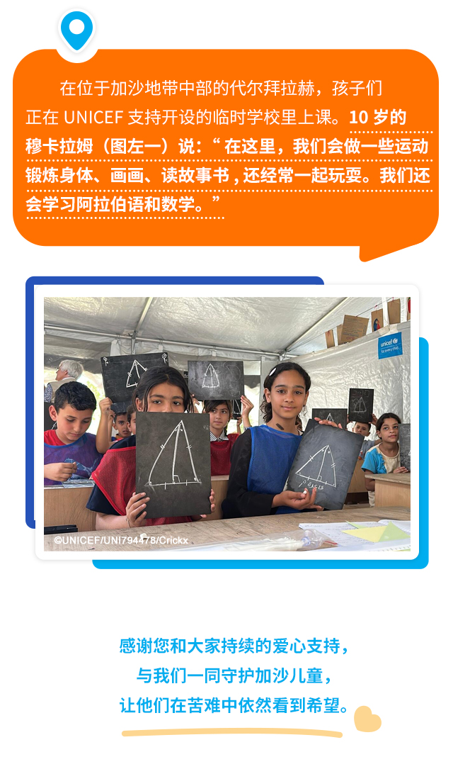 在位于加沙地带中部的代尔拜拉赫，孩子们正在UNICEF支持开设的临时学校里上课。10岁的穆卡拉姆（图左一）说：“在这里，我们会做一些运动，锻炼身体，画画，读故事书，还经常一起玩耍。我们还会学习阿拉伯语和数学。”感谢您和大家持续的爱心支持，与我们一同守护加沙儿童，让他们在苦难中依然看到希望。