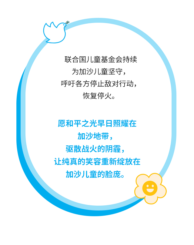 联合国儿童基金会持续为加沙儿童坚守，呼吁各方停止敌对行动，恢复停火。愿和平之光早日照耀在加沙地带，驱散战火的阴霾，让纯真的笑容重新绽放在加沙儿童的脸庞。