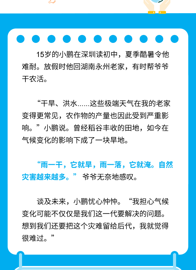 15岁的小鹏在深圳读初中，夏季酷暑令他难耐。放假时他回湖南永州老家，有时帮爷爷干农活。“干旱、洪水……这些极端天气在我的老家变得更常见，农作物的产量也因此受到严重影响。”小鹏说。曾经稻谷丰收的田地，如今在气候变化的影响下成了一块旱地。“雨一干，它就旱，雨一落，它就淹。自然灾害越来越多。” 爷爷无奈地感叹。谈及未来，小鹏忧心忡忡。 “我担心气候变化可能不仅仅是我们这一代要解决的问题。想到我们还要把这个灾难留给后代，我就觉得很难过。”