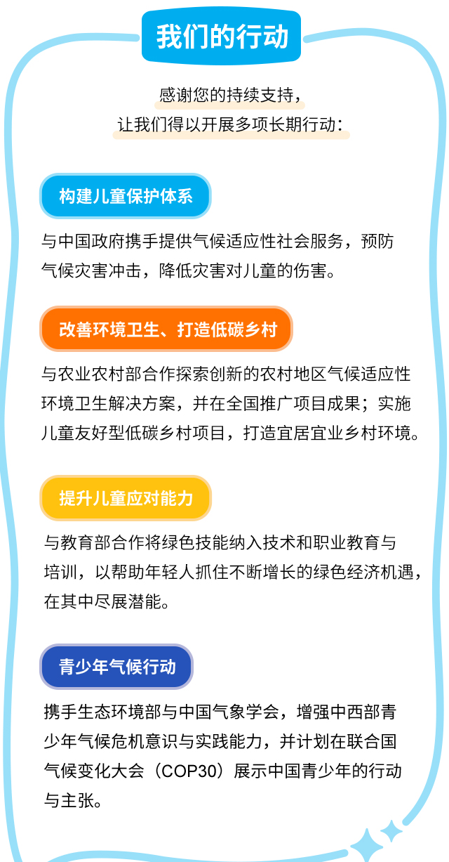 我们的行动 感谢您的持续支持，让我们得以开展多项长期行动：构建儿童保护体系：与中国政府携手提供气候适应性社会服务，预防气候灾害冲击，降低灾害对儿童的伤害。 改善环境卫生、打造低碳乡村：与农业农村部合作探索创新的农村地区气候适应性环境卫生解决方案，并在全国推广项目成果；实施儿童友好型低碳乡村项目，打造宜居宜业乡村环境。提升儿童应对能力：与教育部合作将绿色技能纳入技术和职业教育与培训，以帮助年轻人抓住不断增长的绿色经济机遇，在其中尽展潜能。青少年气候行动：携手生态环境部与中国气象学会，增强中西部青少年气候危机意识与实践能力，并计划在联合国气候变化大会（COP30）展示中国青少年的行动与主张。