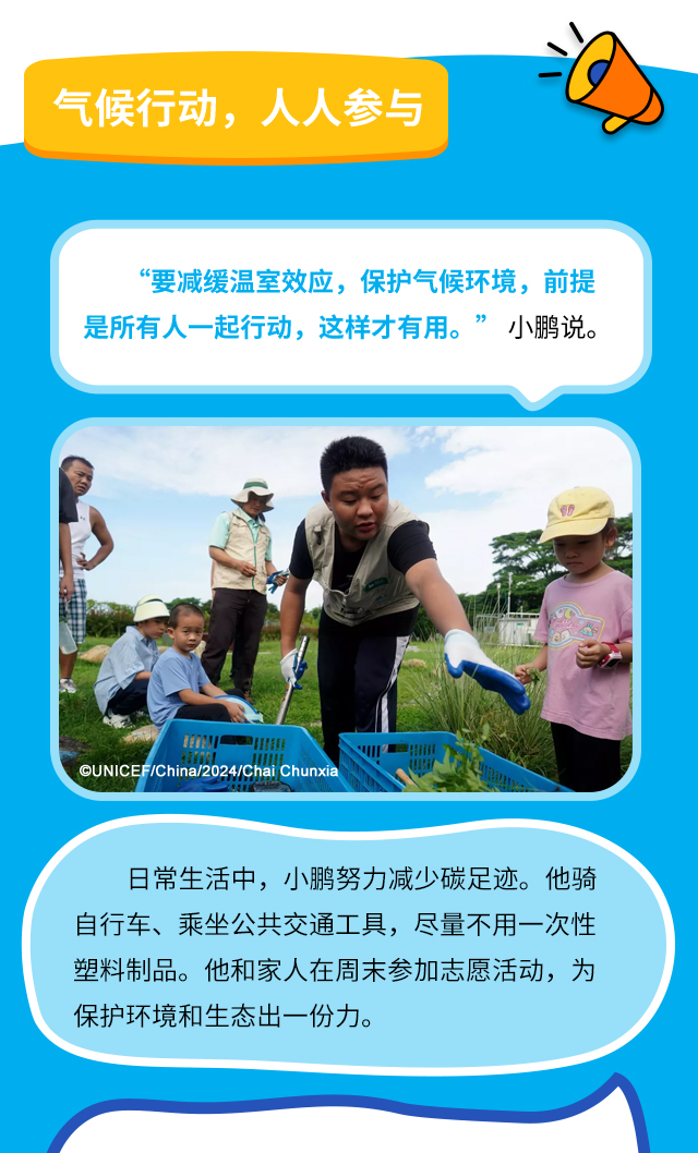 气候行动，人人参与 “要减缓温室效应，保护气候环境，前提是所有人一起行动，这样才有用。” 小鹏说。日常生活中，小鹏努力减少碳足迹。他骑自行车、乘坐公共交通工具，尽量不用一次性塑料制品。他和家人在周末参加志愿活动，为保护环境和生态出一份力。
