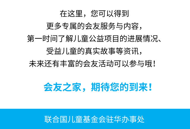 在这里，您可以得到更多专属的会友服务与内容，第一时间了解儿童公益项目的进展情况、受益儿童的真实故事等资讯，未来还有丰富的会友活动可以参与哦！会友之家，期待您的到来！联合国儿童基金会驻华办事处