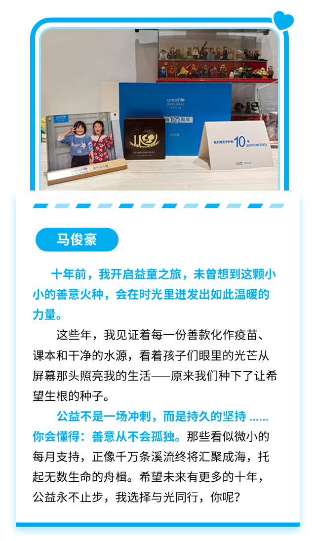 马俊豪：十年前，我开启益童之旅，未曾想到这颗小小的善意火种，会在时光里迸发出如此温暖的力量。这些年，我见证着每一份善款化作疫苗、课本和干净的水源，看着孩子们眼里的光芒从屏幕那头照亮我的生活——原来我们种下了让希望生根的种子。公益不是一场冲刺，而是持久的坚持……你会懂得：善意从不会孤独。那些看似微小的每月支持，正像千万条溪流终将汇聚成海，托起无数生命的舟楫。希望未来有更多的十年，公益永不止步，我选择与光同行，你呢？