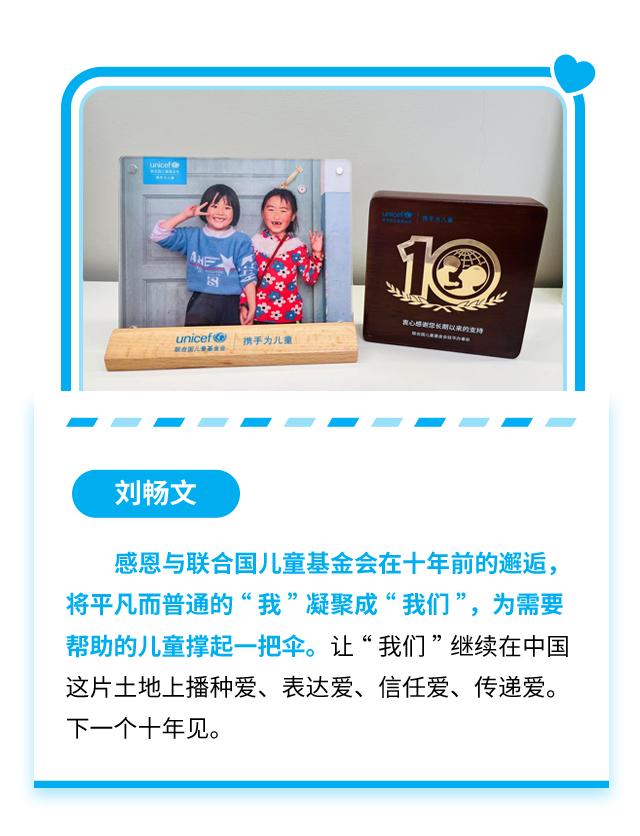 刘畅文：感恩与联合国儿童基金会在十年前的邂逅，将平凡而普通的“我”凝聚成“我们”，为需要帮助的儿童撑起一把伞。让“我们”继续在中国这片土地上播种爱、表达爱、信任爱、传递爱。下一个十年见。