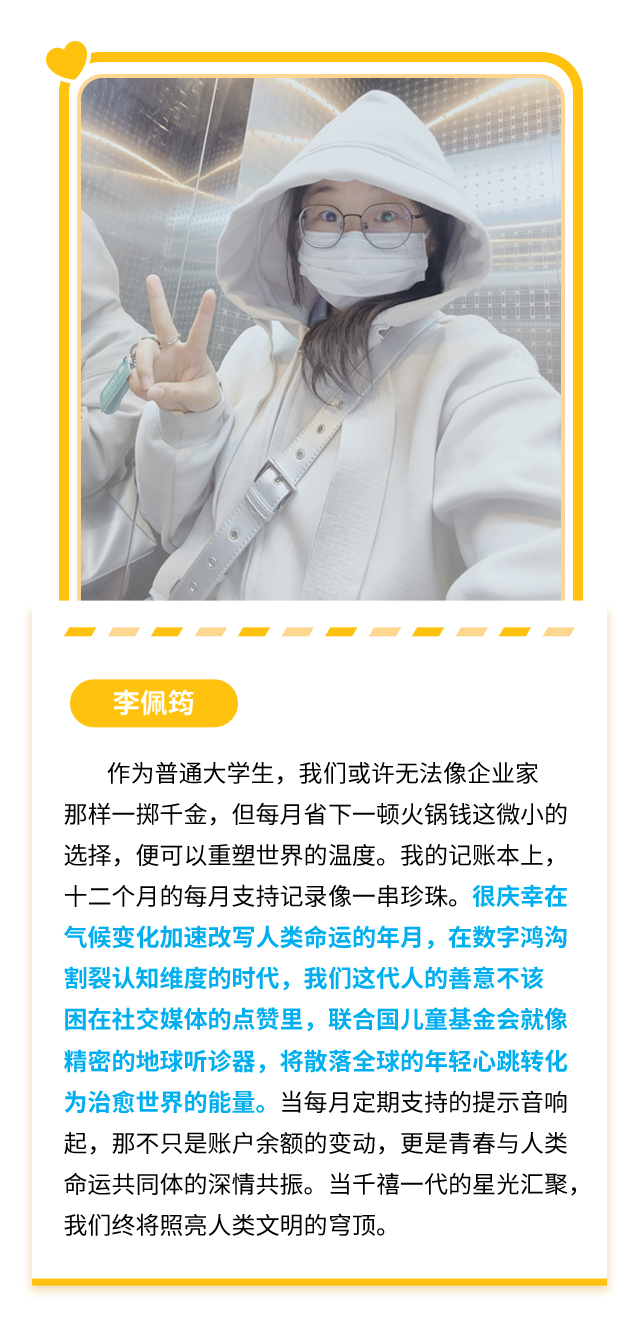 李佩筠：作为普通大学生，我们或许无法像企业家那样一掷千金，但每月省下一顿火锅钱这微小的选择，便可以重塑世界的温度。我的记账本上，十二个月的每月支持记录像一串珍珠。很庆幸在气候变化加速改写人类命运的年月，在数字鸿沟割裂认知维度的时代，我们这代人的善意不该困在社交媒体的点赞里，联合国儿童基金会就像精密的地球听诊器，将散落全球的年轻心跳转化为治愈世界的能量。当每月定期支持的提示音响起，那不只是账户余额的变动，更是青春与人类命运共同体的深情共振。当千禧一代的星光汇聚，我们终将照亮人类文明的穹顶。