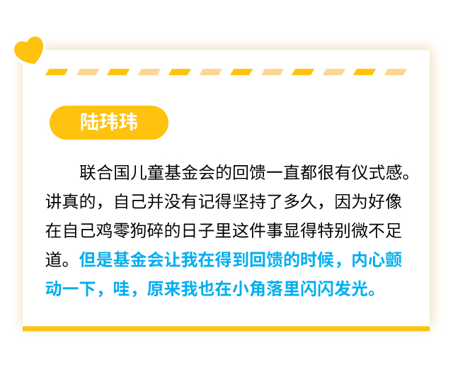 陆玮玮：联合国儿童基金会的回馈一直都很有仪式感。讲真的，自己并没有记得坚持了多久，因为好像在自己鸡零狗碎的日子里这件事显得特别微不足道。但是基金会让我在得到回馈的时候，内心颤动一下，哇，原来我也在小角落里闪闪发光。