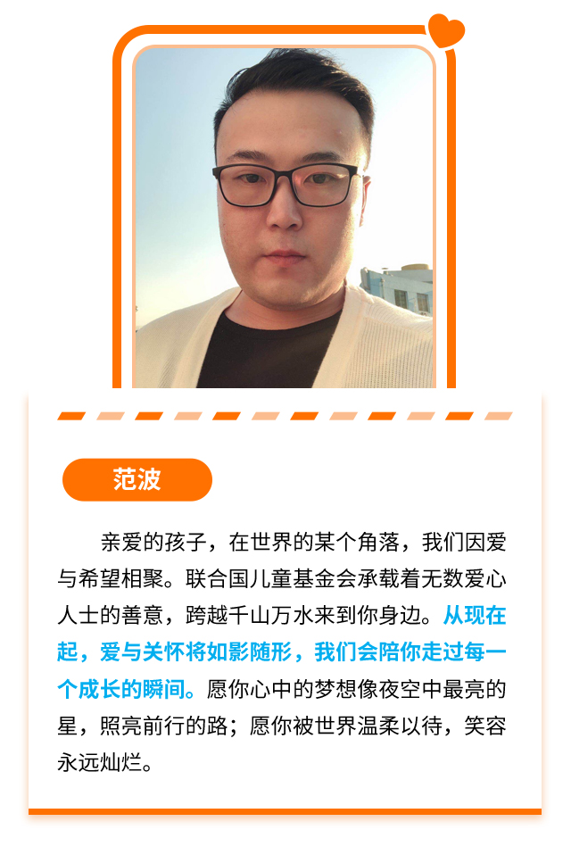 范波：亲爱的孩子，在世界的某个角落，我们因爱与希望相聚。联合国儿童基金会承载着无数爱心人士的善意，跨越千山万水来到你身边。从现在起，爱与关怀将如影随形，我们会陪你走过每一个成长的瞬间。愿你心中的梦想像夜空中最亮的星，照亮前行的路；愿你被世界温柔以待，笑容永远灿烂。