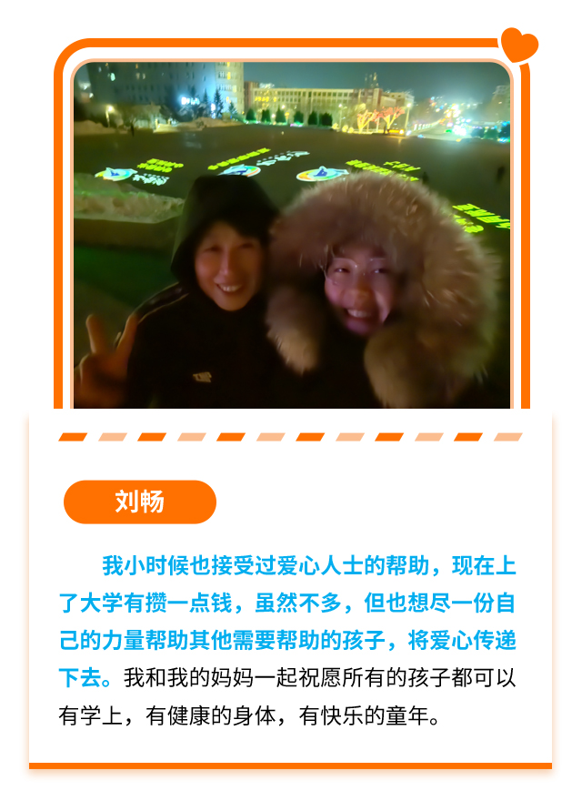 刘畅：我小时候也接受过爱心人士的帮助，现在上了大学有攒一点钱，虽然不多，但也想尽一份自己的力量帮助其他需要帮助的孩子，将爱心传递下去。我和我的妈妈一起祝愿所有的孩子都可以有学上，有健康的身体，有快乐的童年。