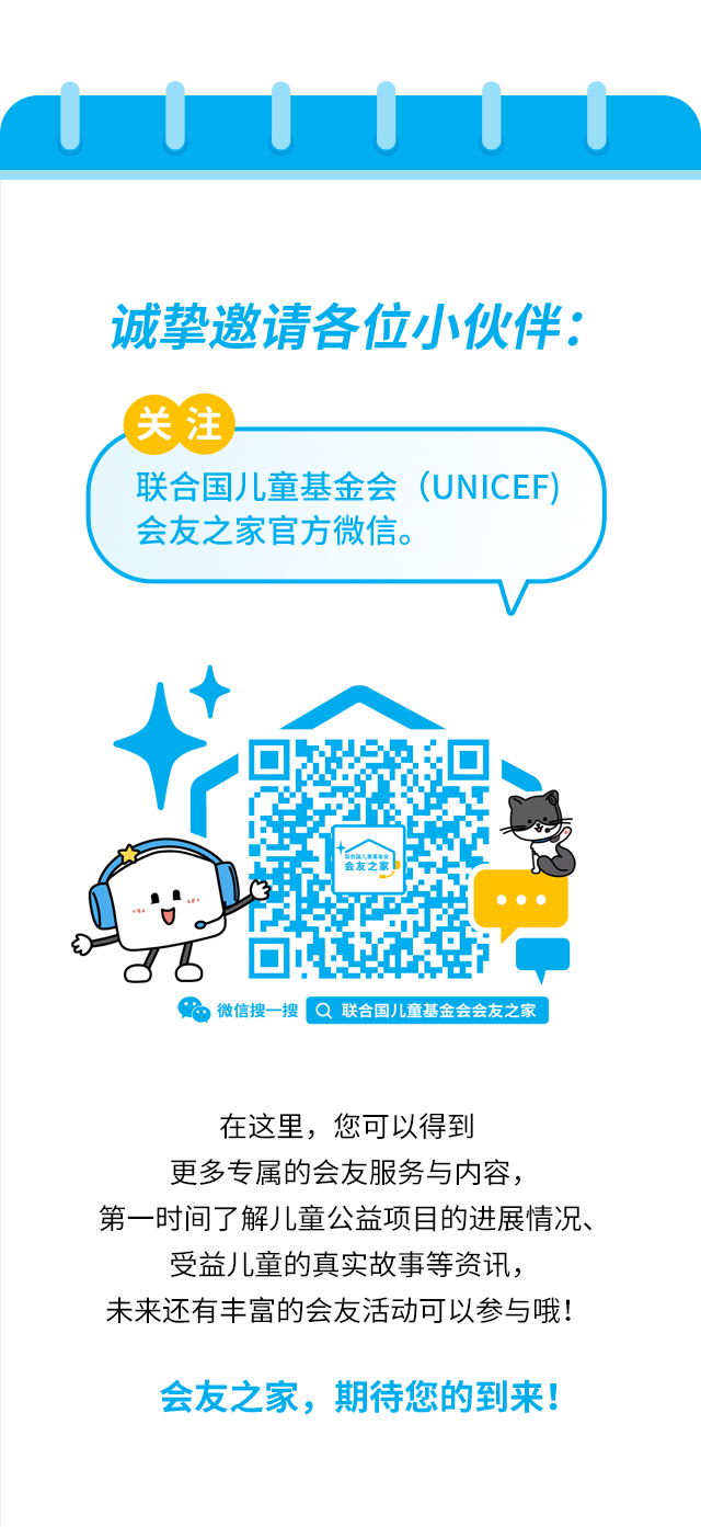 诚挚邀请各位小伙伴：关注联合国儿童基金会（UNICEF）会友之家官方微信。微信搜一搜 联合国儿童基金会会友之家。在这里，您可以得到更多专属的会友服务与内容，第一时间了解儿童公益项目的进展情况、受益儿童的真实故事等资讯，未来还有丰富的会友活动可以参与哦！会友之家，期待您的到来！