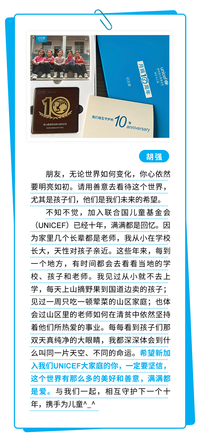 胡强：朋友，无论世界如何变化，你心依然要明亮如初。请用善意去看待这个世界，尤其是孩子们，他们是我们未来的希望。不知不觉，加入联合国儿童基金会（UNICEF）已经十年，满满都是回忆。因为家里几个长辈都是老师，我从小在学校长大，天性对孩子亲近。这些年来，每到一个地方，有时间都会去看看当地的学校、孩子和老师。我见过从小就不去上学，每天上山摘野果到国道边卖的孩子；见过一周只吃一顿荤菜的山区家庭；也体会过山区里的老师如何在清贫中依然坚持着他们所热爱的事业。每每看到孩子们那双天真纯净的大眼睛，我都深深体会到什么叫同一片天空、不同的命运。希望新加入我们UNICEF大家庭的你，一定要坚信，这个世界有那么多的美好和善意，满满都是爱。与我们一起，相互守护下一个十年，携手为儿童