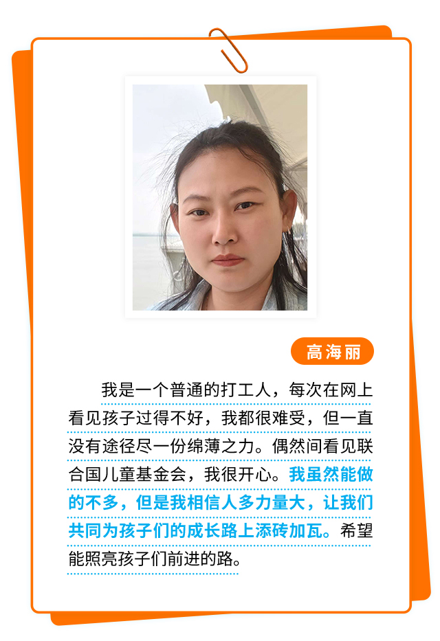 高海丽：我是一个普通的打工人，每次在网上看见孩子过得不好，我都很难受，但一直没有途径尽一份绵薄之力。偶然间看见联合国儿童基金会，我很开心。我虽然能做的不多，但是我相信人多力量大，让我们共同为孩子们的成长路上添砖加瓦。希望能照亮孩子们前进的路。