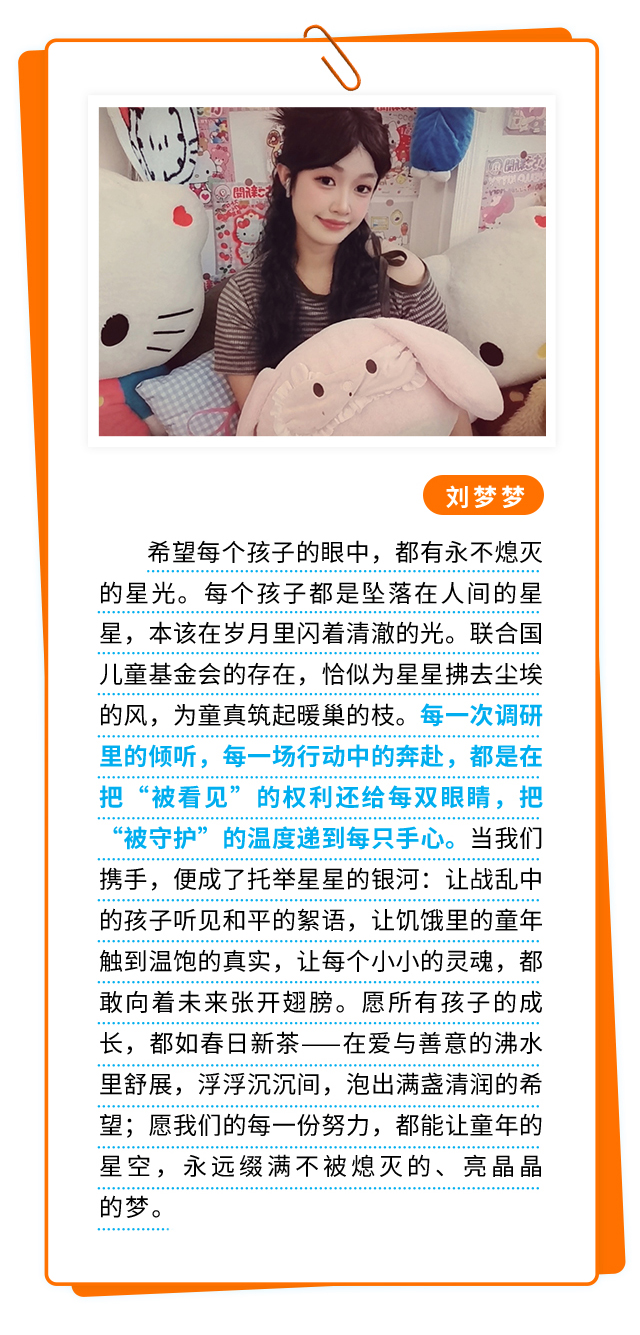 刘梦梦：希望每个孩子的眼中，都有永不熄灭的星光。 每个孩子都是坠落在人间的星星，本该在岁月里闪着清澈的光。联合国儿童基金会的存在，恰似为星星拂去尘埃的风，为童真筑起暖巢的枝。每一次调研里的倾听，每一场行动中的奔赴，都是在把“被看见”的权利还给每双眼睛，把“被守护”的温度递到每只手心。当我们携手，便成了托举星星的银河：让战乱中的孩子听见和平的絮语，让饥饿里的童年触到温饱的真实，让每个小小的灵魂，都敢向着未来张开翅膀。愿所有孩子的成长，都如春日新茶——在爱与善意的沸水里舒展，浮浮沉沉间，泡出满盏清润的希望；愿我们的每一份努力，都能让童年的星空，永远缀满不被熄灭的、亮晶晶的梦。