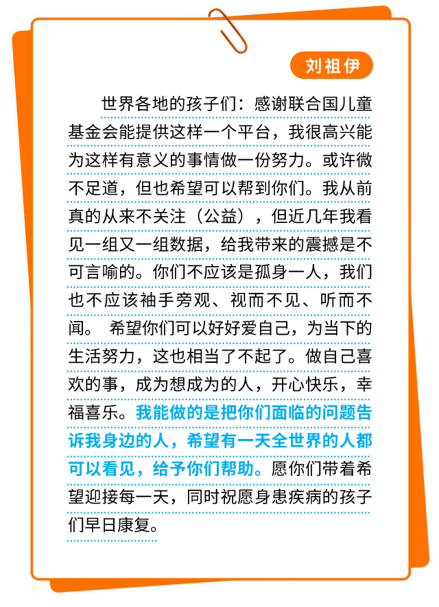 刘祖伊：世界各地的孩子们：感谢联合国儿童基金会能提供这样一个平台，我很高兴能为这样有意义的事情做一份努力。或许微不足道，但也希望可以帮到你们。我从前真的从来不关注（公益），但近几年我看见一组又一组数据，给我带来的震撼是不可言喻的。你们不应该是孤身一人，我们也不应该袖手旁观、视而不见、听而不闻。 希望你们可以好好爱自己，为当下的生活努力，这也相当了不起了。做自己喜欢的事，成为想成为的人，开心快乐，幸福喜乐。我能做的是把你们面临的问题告诉我身边的人，希望有一天全世界的人都可以看见，给予你们帮助。愿你们带着希望迎接每一天，同时祝愿身患疾病的孩子们早日康复。