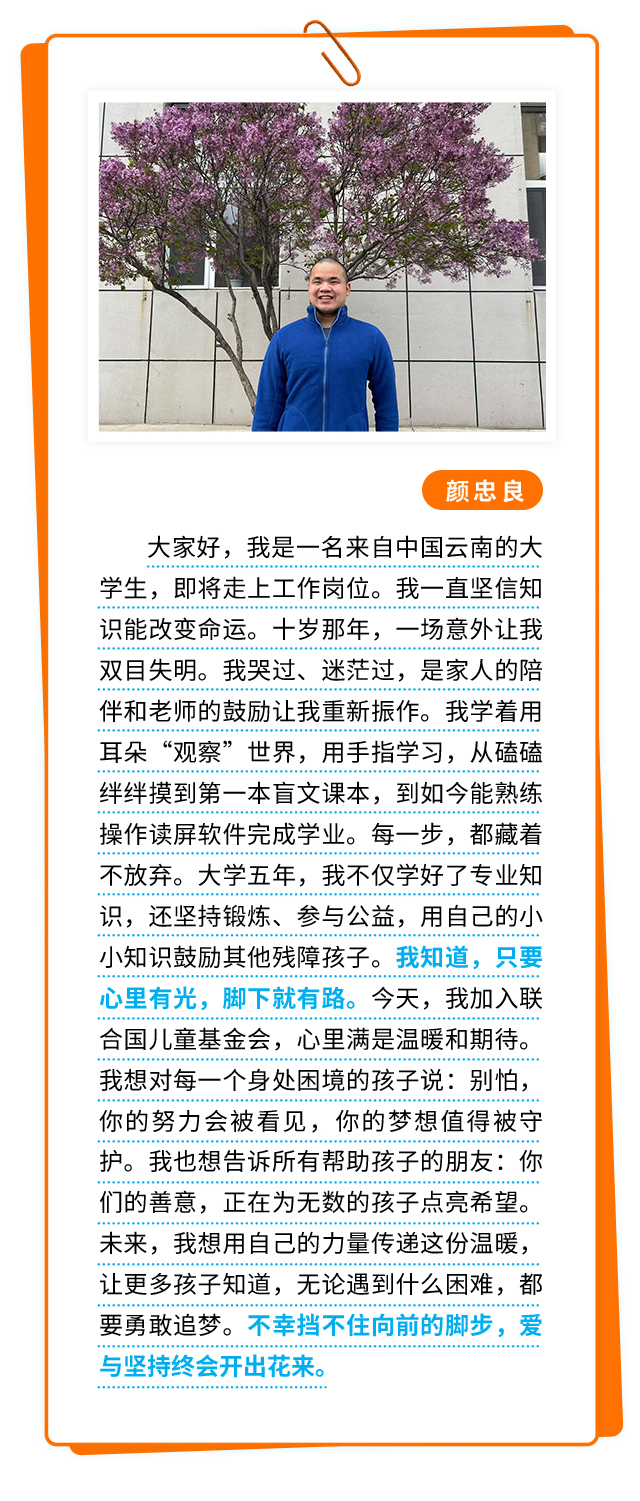 颜忠良：大家好，我是一名来自中国云南的大学生，即将走上工作岗位。我一直坚信知识能改变命运。十岁那年，一场意外让我双目失明。我哭过、迷茫过，是家人的陪伴和老师的鼓励让我重新振作。我学着用耳朵“观察”世界，用手指学习，从磕磕绊绊摸到第一本盲文课本，到如今能熟练操作读屏软件完成学业。每一步，都藏着不放弃。大学五年，我不仅学好了专业知识，还坚持锻炼、参与公益，用自己的小小知识鼓励其他残障孩子。我知道，只要心里有光，脚下就有路。今天，我加入联合国儿童基金会，心里满是温暖和期待。我想对每一个身处困境的孩子说：别怕，你的努力会被看见，你的梦想值得被守护。我也想告诉所有帮助孩子的朋友：你们的善意，正在为无数的孩子点亮希望。未来，我想用自己的力量传递这份温暖，让更多孩子知道，无论遇到什么困难，都要勇敢追梦。不幸挡不住向前的脚步，爱与坚持终会开出花来。