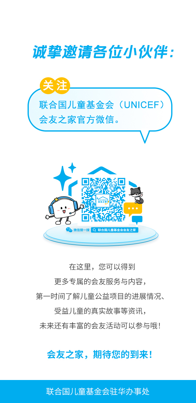 诚挚邀请各位小伙伴：关注联合国儿童基金会（UNICEF）会友之家官方微信。微信搜一搜 联合国儿童基金会会友之家 。在这里，您可以得到更多专属的会友服务与内容，第一时间了解儿童公益项目的进展情况、受益儿童的真实故事等资讯，未来还有丰富的会友活动可以参与哦！会友之家，期待您的到来！联合国儿童基金会驻华办事处