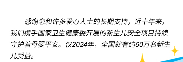 感谢您和许多爱心人士的长期支持，近十年来，我们携手国家卫生健康委开展的新生儿安全项目持续守护着母婴平安。仅2024年，全国就有约60万名新生儿受益。