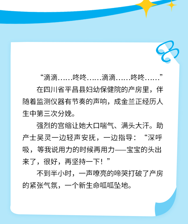 “滴滴……咚咚……滴滴……咚咚……” 在四川省平昌县妇幼保健院的产房里，伴随着监测仪器有节奏的声响，成金兰正经历人生中第三次分娩。强烈的宫缩让她大口喘气、满头大汗。助产士吴灵一边轻声安抚，一边指导：“深呼吸，等我说用力的时候再用力——宝宝的头出来了，很好，再坚持一下！”不到半小时，一声嘹亮的啼哭打破了产房的紧张气氛，一个新生命呱呱坠地。