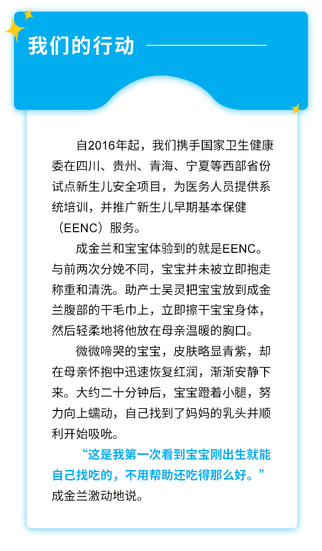 我们的行动：自2016年起，我们携手国家卫生健康委在四川、贵州、青海、宁夏等西部省份试点新生儿安全项目，为医务人员提供系统培训，并推广新生儿早期基本保健(EENC)服务。成金兰和宝宝体验到的就是EENC。与前两次分娩不同，宝宝并未被立即抱走称重和清洗。助产士吴灵把宝宝放到成金兰腹部的干毛巾上，立即擦干宝宝身体，然后轻柔地将他放在母亲温暖的胸口。微微啼哭的宝宝，皮肤略显青紫，却在母亲怀抱中迅速恢复红润，渐渐安静下来。大约二十分钟后，宝宝蹬着小腿，努力向上蠕动，自己找到了妈妈的乳头并顺利开始吸吮。“这是我第一次看到宝宝刚出生就能自己找吃的，不用帮助还吃得那么好。” 成金兰激动地说。
