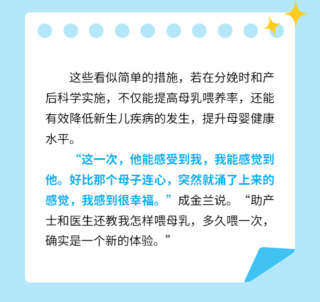 这些看似简单的措施，若在分娩时和产后科学实施，不仅能提高母乳喂养率，还能有效降低新生儿疾病的发生，提升母婴健康水平。“这一次，他能感受到我，我能感觉到他。好比那个母子连心，突然就涌了上来的感觉，我感到很幸福。” 成金兰说。“助产士和医生还教我怎样喂母乳，多久喂一次，确实是一个新的体验。” 