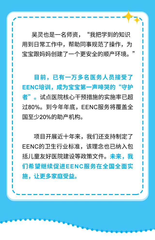 吴灵也是一名师资，“我把学到的知识用到日常工作中，帮助同事规范了操作，为宝宝跟妈妈创建了一个更安全的顺产环境。”目前，已有一万多名医务人员接受了EENC培训，成为宝宝第一声啼哭的“守护者”。试点医院核心干预措施的实施率已超过80%。到今年年底，EENC服务将覆盖全国至少20%的助产机构。项目开展近十年来，我们还支持制定了EENC的卫生行业标准，该理念也已纳入包括儿童友好医院建设等政策文件。未来，我们希望继续促进EENC服务在全国全面实施，让更多家庭受益。