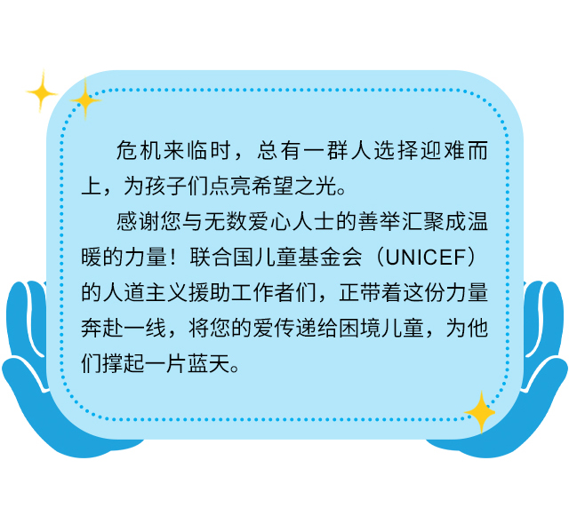 危机来临时，总有一群人选择迎难而上，为孩子们点亮希望之光。感谢您与无数爱心人士的善举汇聚成温暖的力量！联合国儿童基金会（UNICEF）的人道主义援助工作者们，正带着这份力量奔赴一线，将您的爱传递给困境儿童，为他们撑起一片蓝天。