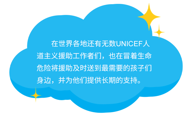 在世界各地还有无数UNICEF人道主义援助工作者们，也在冒着生命危险将援助及时送到最需要的孩子们身边，并为他们提供长期的支持。