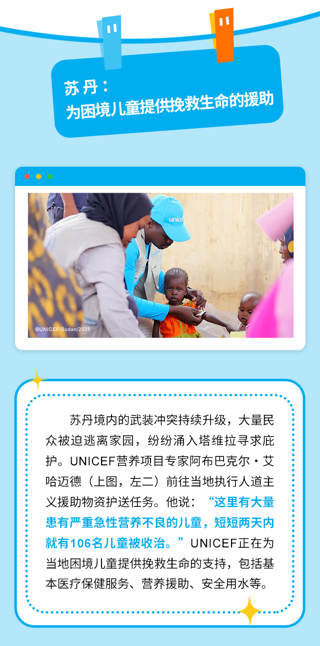 苏丹：为困境儿童提供挽救生命的援助。苏丹境内的武装冲突持续升级，大量民众被迫逃离家园，纷纷涌入塔维拉寻求庇护。UNICEF营养项目专家阿布巴克尔·艾哈迈德（上图，左二）前往当地执行人道主义援助物资护送任务。他说：“这里有大量患有严重急性营养不良的儿童，短短两天内就有106名儿童被收治。”UNICEF正在为当地困境儿童提供挽救生命的支持，包括基本医疗保健服务、营养援助、安全用水等。