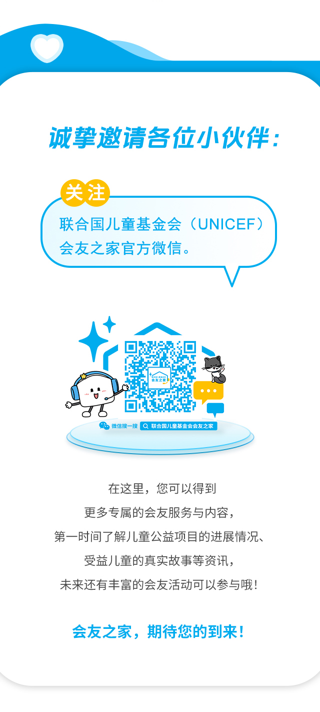 诚挚邀请各位小伙伴：关注联合国儿童基金会（UNICEF）会友之家官方微信。微信搜一搜 联合国儿童基金会会友之家。在这里，您可以得到更多专属的会友服务与内容，第一时间了解儿童公益项目的进展情况、受益儿童的真实故事等资讯，未来还有丰富的会友活动可以参与哦！会友之家，期待您的到来！