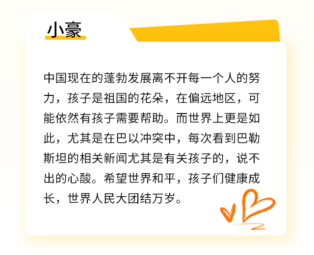 小豪：中国现在的蓬勃发展离不开每一个人的努力，孩子是祖国的花朵，在偏远地区，可能依然有孩子需要帮助。而世界上更是如此，尤其是在巴以冲突中，每次看到巴勒斯坦的相关新闻尤其是有关孩子的，说不出的心酸。希望世界和平，孩子们健康成长，世界人民大团结万岁。