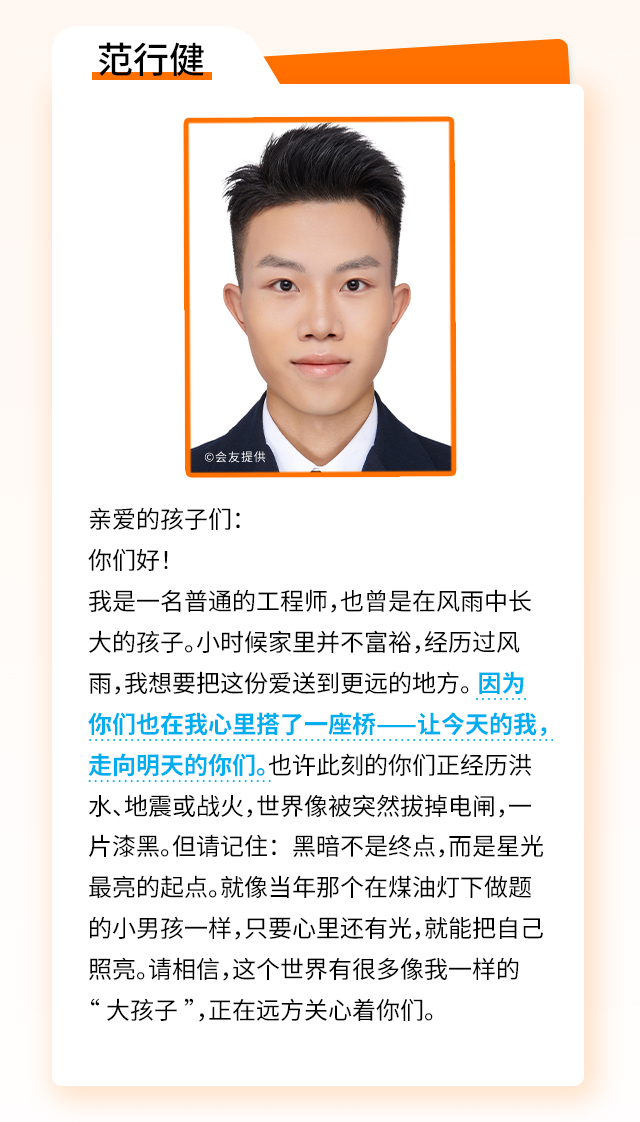 范行健：亲爱的孩子们：你们好！我是一名普通的工程师，也曾是在风雨中长大的孩子。小时候家里并不富裕，经历过风雨，我想要把这份爱送到更远的地方。 因为你们也在我心里搭了一座桥——让今天的我，走向明天的你们。也许此刻的你们正经历洪水、地震或战火，世界像被突然拔掉电闸，一片漆黑。但请记住：黑暗不是终点，而是星光最亮的起点。就像当年那个在煤油灯下做题的小男孩一样，只要心里还有光，就能把自己照亮。请相信，这个世界有很多像我一样的“大孩子”，正在远方关心着你们。