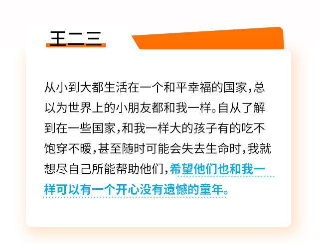 王二三：从小到大都生活在一个和平幸福的国家，总以为世界上的小朋友都和我一样。自从了解到在一些国家，和我一样大的孩子有的吃不饱穿不暖，甚至随时可能会失去生命时，我就想尽自己所能帮助他们，希望他们也和我一样可以有一个开心没有遗憾的童年。	