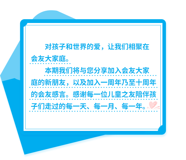 对孩子和世界的爱，让我们相聚在会友大家庭。本期我们将与您分享加入会友大家庭的新朋友，以及加入一周年乃至十周年的会友感言。感谢每一位儿童之友陪伴孩子们走过的每一天、每一月、每一年。