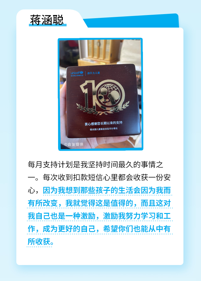 蒋涵聪：每月支持计划是我坚持时间最久的事情之一。每次收到扣款短信心里都会收获一份安心，因为我想到那些孩子的生活会因为我而有所改变，我就觉得这是值得的，而且这对我自己也是一种激励，激励我努力学习和工作，成为更好的自己，希望你们也能从中有所收获。	