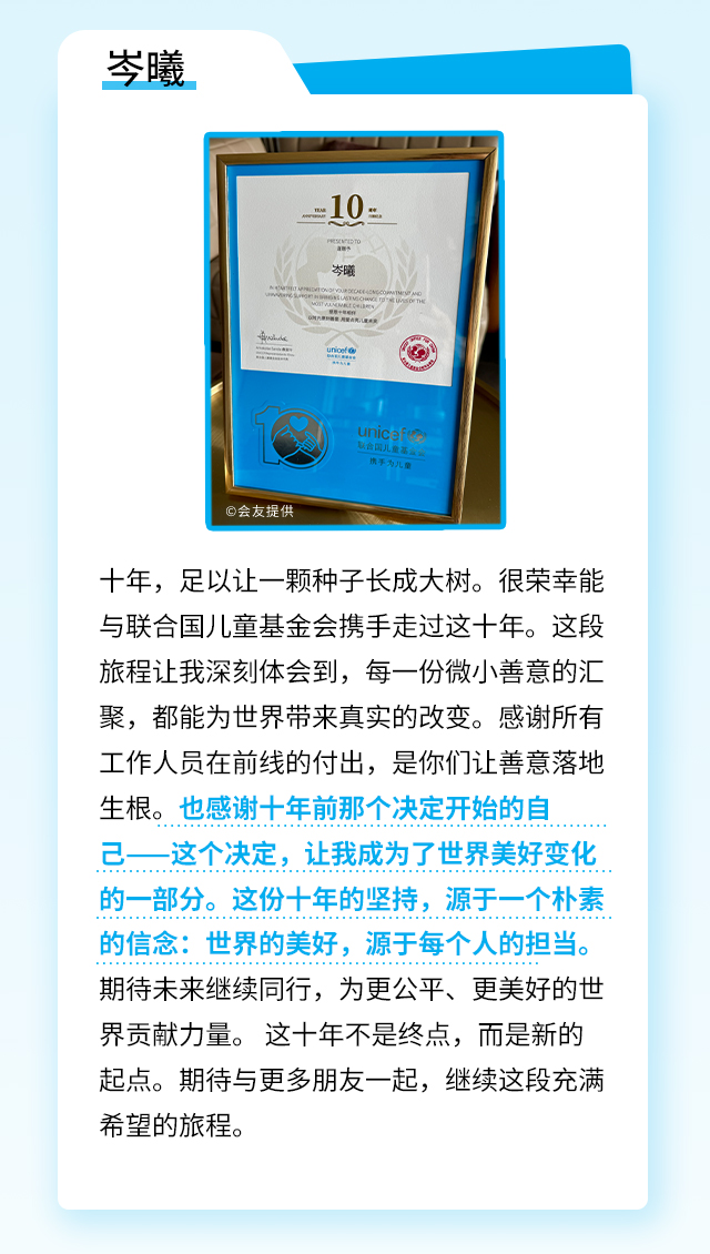 岑曦：十年，足以让一颗种子长成大树。很荣幸能与联合国基金会携手走过这十年。这段旅程让我深刻体会到，每一份微小善意的汇聚，都能为世界带来真实的改变。感谢所有工作人员在前线的付出，是你们让善意落地生根。也感谢十年前那个决定开始的自己——这个决定，让我成为了世界美好变化的一部分。这份十年的坚持，源于一个朴素的信念：世界的美好，源于每个人的担当。期待未来继续同行，为更公平、更美好的世界贡献力量。 这十年不是终点，而是新的起点。期待与更多朋友一起，继续这段充满希望的旅程。