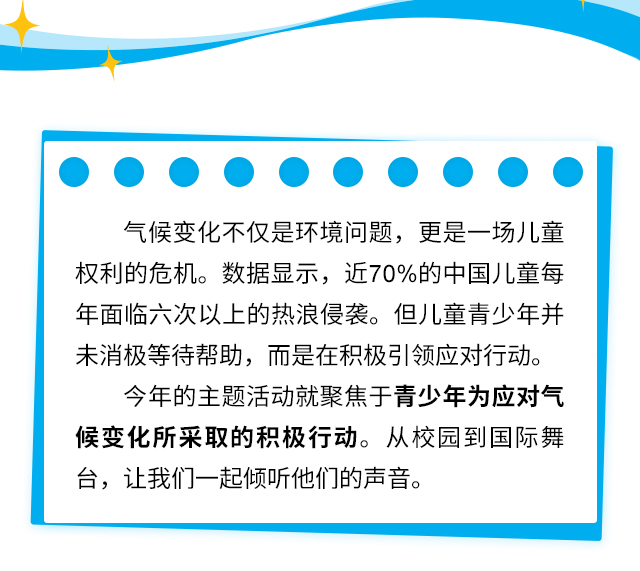 气候变化不仅是环境问题，更是一场儿童权利的危机。数据显示，近70%的中国儿童每年面临六次以上的热浪侵袭。但儿童青少年并未消极等待帮助，而是在积极引领应对行动。今年的主题活动就聚焦于青少年为应对气候变化所采取的积极行动。从校园到国际舞台，让我们一起倾听他们的声音。