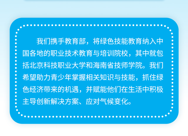 我们携手教育部，将绿色技能教育纳入中国各地的职业技术教育与培训院校，其中就包括北京科技职业大学和海南省技师学院。我们希望助力青少年掌握相关知识与技能，抓住绿色经济带来的机遇，并赋能他们在生活中积极主导创新解决方案、应对气候变化。