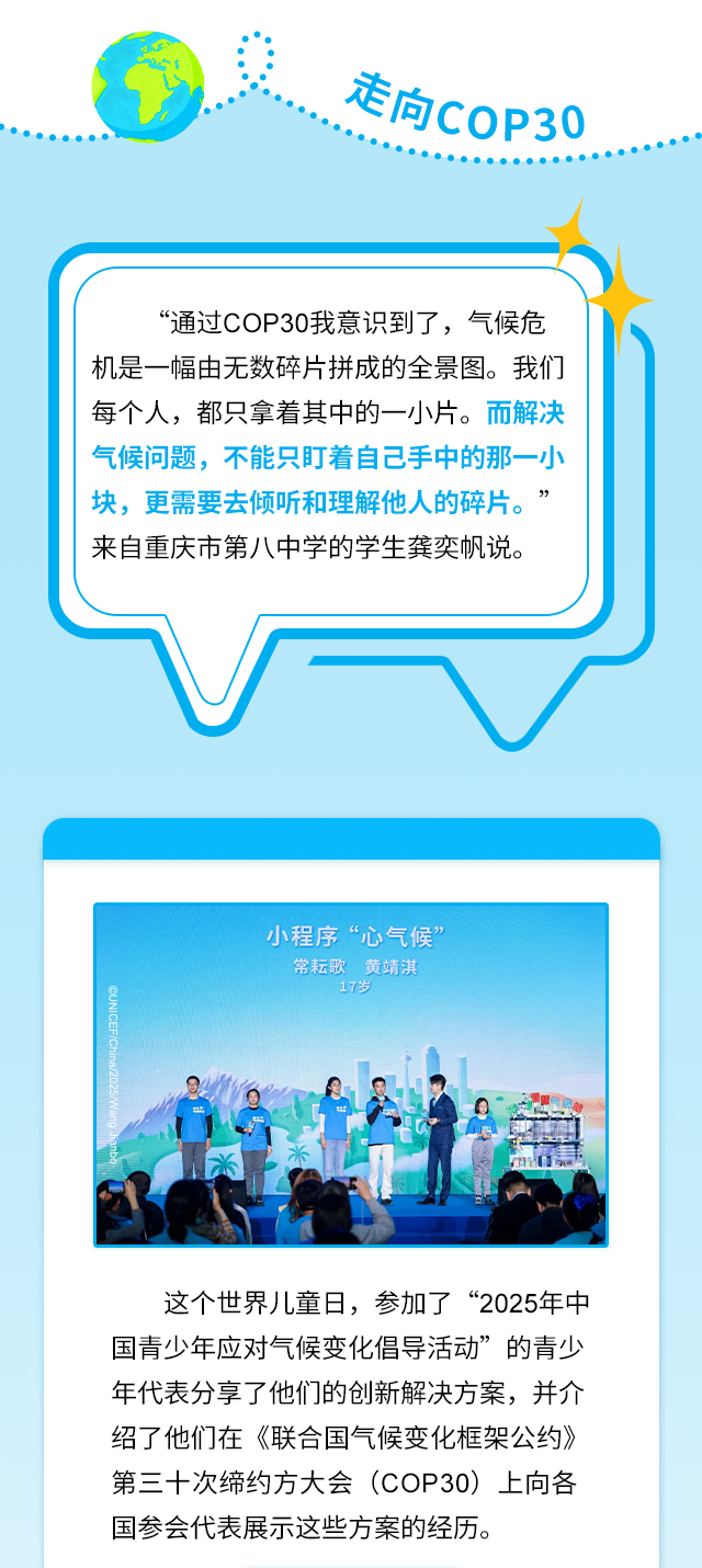 走向COP30，“通过COP30我意识到了，气候危机是一幅由无数碎片拼成的全景图。我们每个人，都只拿着其中的一小片。而解决气候问题，不能只盯着自己手中的那一小块，更需要去倾听和理解他人的碎片。”来自重庆市第八中学的学生龚奕帆说。这个世界儿童日，参加了“2025年中国青少年应对气候变化倡导活动”的青少年代表分享了他们的创新解决方案，并介绍了他们在《联合国气候变化框架公约》第三十次缔约方大会（COP30）上向各国参会代表展示这些方案的经历。