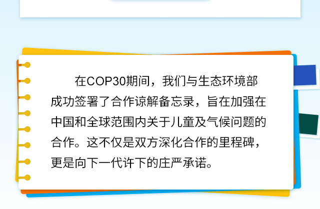 在COP30期间，我们与生态环境部成功签署了合作谅解备忘录，旨在加强在中国和全球范围内关于儿童及气候问题的合作。这不仅是双方深化合作的里程碑，更是向下一代许下的庄严承诺。
