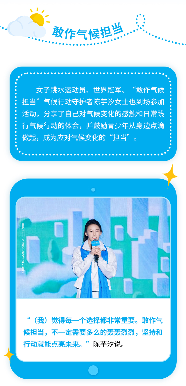 敢作气候担当，女子跳水运动员、世界冠军、“敢作气候担当”气候行动守护者陈芋汐女士也到场参加活动，分享了自己对气候变化的感触和日常践行气候行动的体会，并鼓励青少年从身边点滴做起，成为应对气候变化的“担当”。“（我）觉得每一个选择都非常重要。敢作气候担当，不一定需要多么的轰轰烈烈，坚持和行动就能点亮未来。”陈芋汐说。