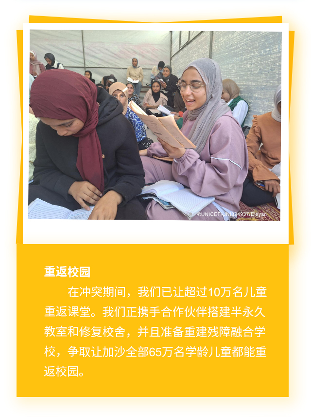重返校园，在冲突期间，我们已让超过10万名儿童重返课堂。我们正携手合作伙伴搭建半永久教室和修复校舍，并且准备重建残障融合学校，争取让加沙全部65万名学龄儿童都能重返校园。