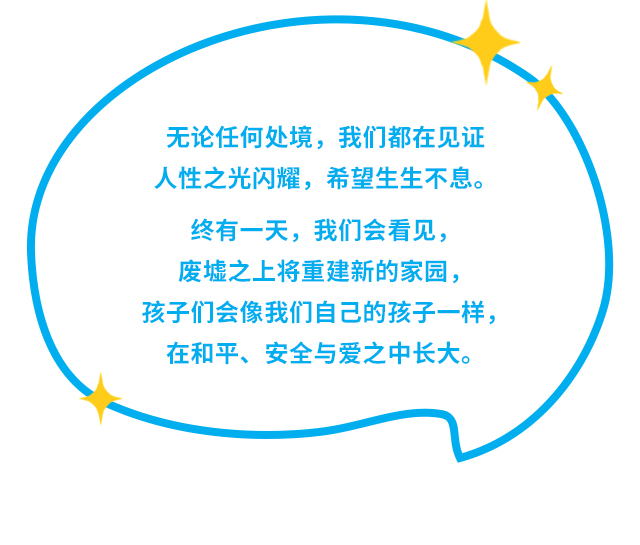 无论任何处境，我们都在见证，人性之光闪耀，希望生生不息。终有一天，我们会看见，废墟之上将重建新的家园，孩子们会像我们自己的孩子一样，在和平、安全与爱之中长大。