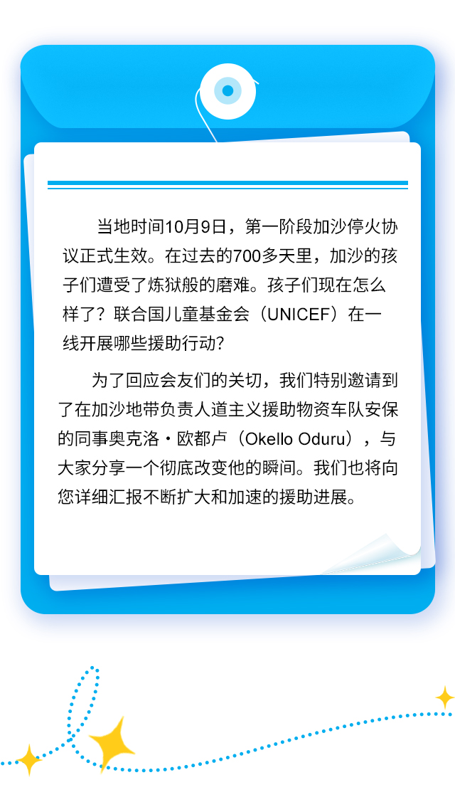 当地时间10月9日，第一阶段加沙停火协议正式生效。在过去的700多天里，加沙的孩子们遭受了炼狱般的磨难。孩子们现在怎么样了？联合国儿童基金会（UNICEF）在一线开展哪些援助行动？为了回应会友们的关切，我们特别邀请到了在加沙地带负责人道主义援助物资车队安保的同事奥克洛·欧都卢（Okello Oduru），与大家分享一个彻底改变他的瞬间。我们也将向您详细汇报不断扩大和加速的援助进展。