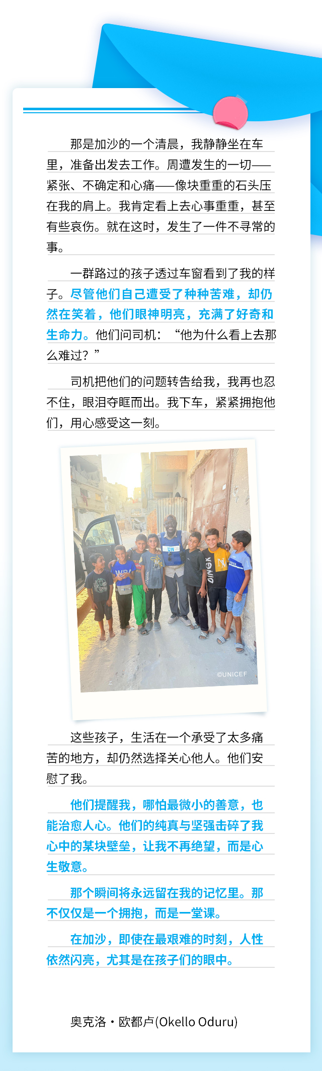 那是加沙的一个清晨，我静静坐在车里，准备出发去工作。周遭发生的一切——紧张、不确定和心痛——像块重重的石头压在我的肩上。我肯定看上去心事重重，甚至有些哀伤。就在这时，发生了一件不寻常的事。一群路过的孩子透过车窗看到了我的样子。尽管他们自己遭受了种种苦难，却仍然在笑着，他们眼神明亮，充满了好奇和生命力。他们问司机：“他为什么看上去那么难过？”司机把他们的问题转告给我，我再也忍不住，眼泪夺眶而出。我下车，紧紧拥抱他们，用心感受这一刻。这些孩子，生活在一个承受了太多痛苦的地方，却仍然选择关心他人。他们安慰了我。他们提醒我，哪怕最微小的善意，也能治愈人心。他们的纯真与坚强击碎了我心中的某块壁垒，让我不再绝望，而是心生敬意。