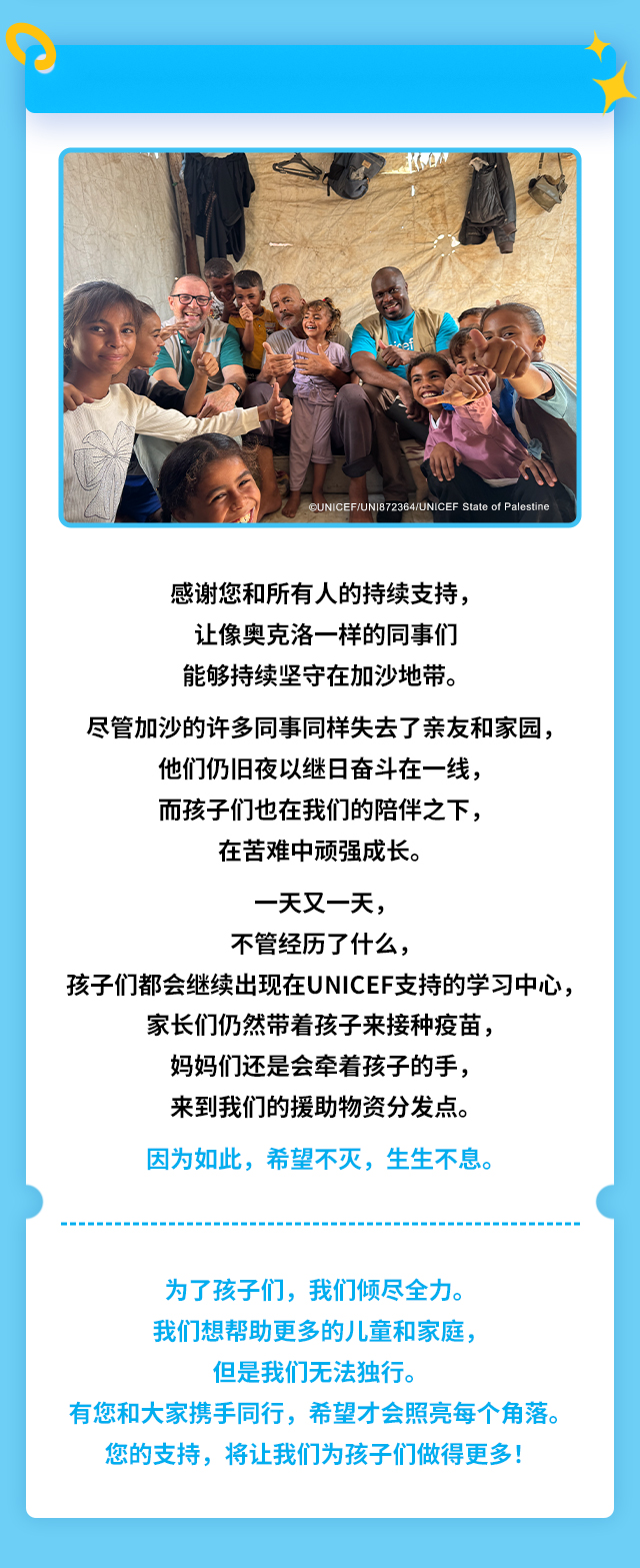 感谢您和所有人的持续支持，让像奥克洛一样的同事们能够持续坚守在加沙地带。尽管加沙的许多同事同样失去了亲友和家园，他们仍旧夜以继日奋斗在一线，而孩子们也在我们的陪伴之下，在苦难中顽强成长。一天又一天，不管经历了什么，孩子们都会继续出现在UNICEF支持的学习中心，家长们仍然带着孩子来接种疫苗，妈妈们还是会牵着孩子的手，