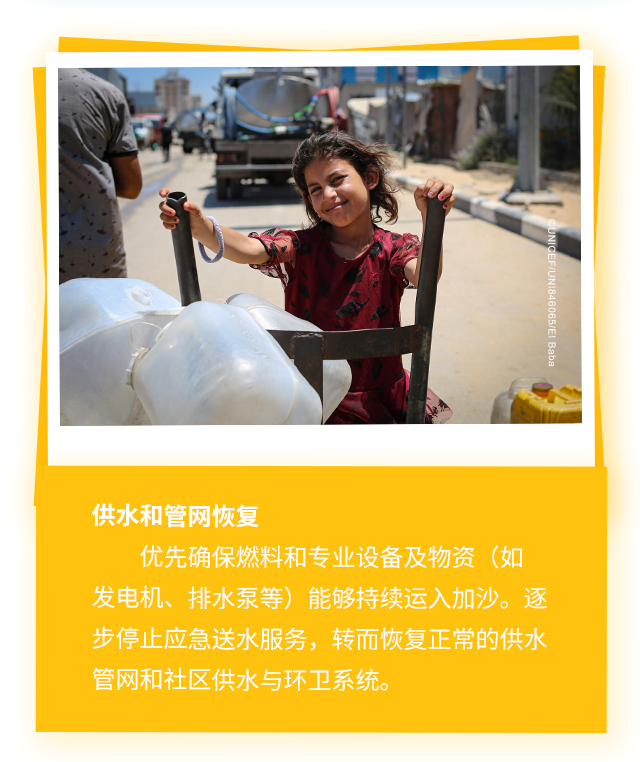 供水和管网恢复，优先确保燃料和专业设备及物资（如发电机、排水泵等）能够持续运入加沙。逐步停止应急送水服务，转而恢复正常的供水管网和社区供水与环卫系统。