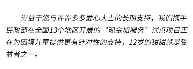 得益于您与许许多多爱心人士的长期支持，我们携手民政部在全国13个地区开展的“现金加服务”试点项目正在为困境儿童提供更有针对性的支持，12岁的甜甜就是受益者之一。